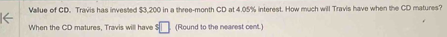 Value of CD. Travis has invested $3,200 in a three-month CD at 4.05% interest. How much will Travis have when the CD matures? 
When the CD matures, Travis will have s □ (Round to the nearest cent.)