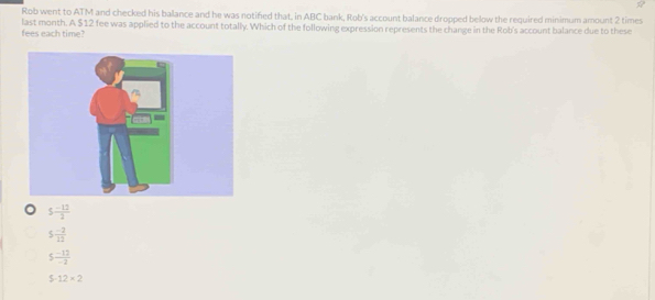 Rob went to ATM and checked his balance and he was notifed that, in ABC bank, Rob's account balance dropped below the required minimum amount 2 times
last month. A $12 fee was applied to the account totally. Which of the following expression represents the change in the Rob's account balance due to these
fees each time?
5 (-12)/2 
5 (-2)/12 
5 (-12)/-2 
5-12* 2