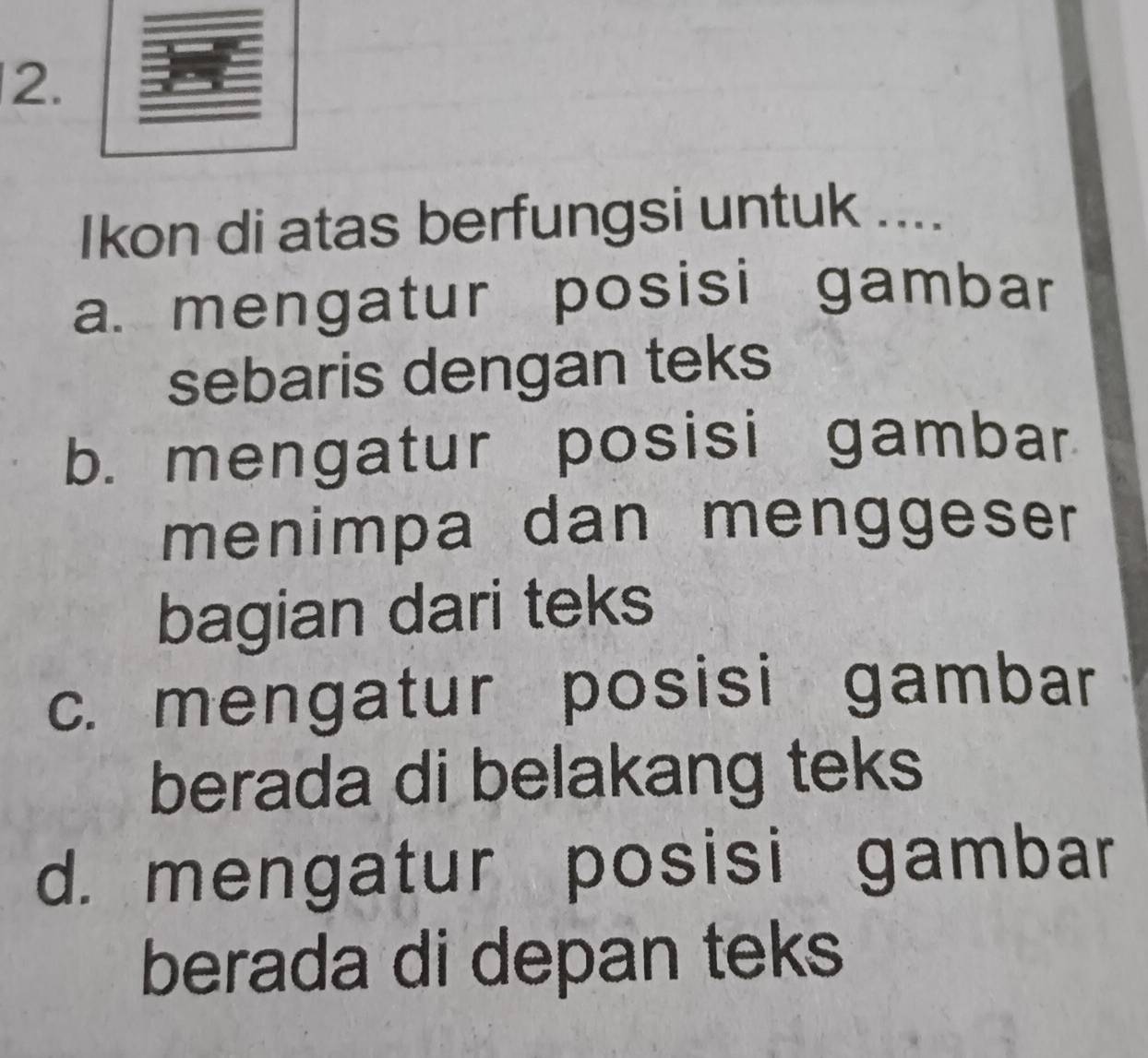 Ikon di atas berfungsi untuk ....
a. mengatur posisi gambar
sebaris dengan teks
b. mengatur posisi gambar
menimpa dan menggeser
bagian dari teks
c. mengatur posisi gambar
berada di belakang teks
d. mengatur posisi gambar
berada di depan teks