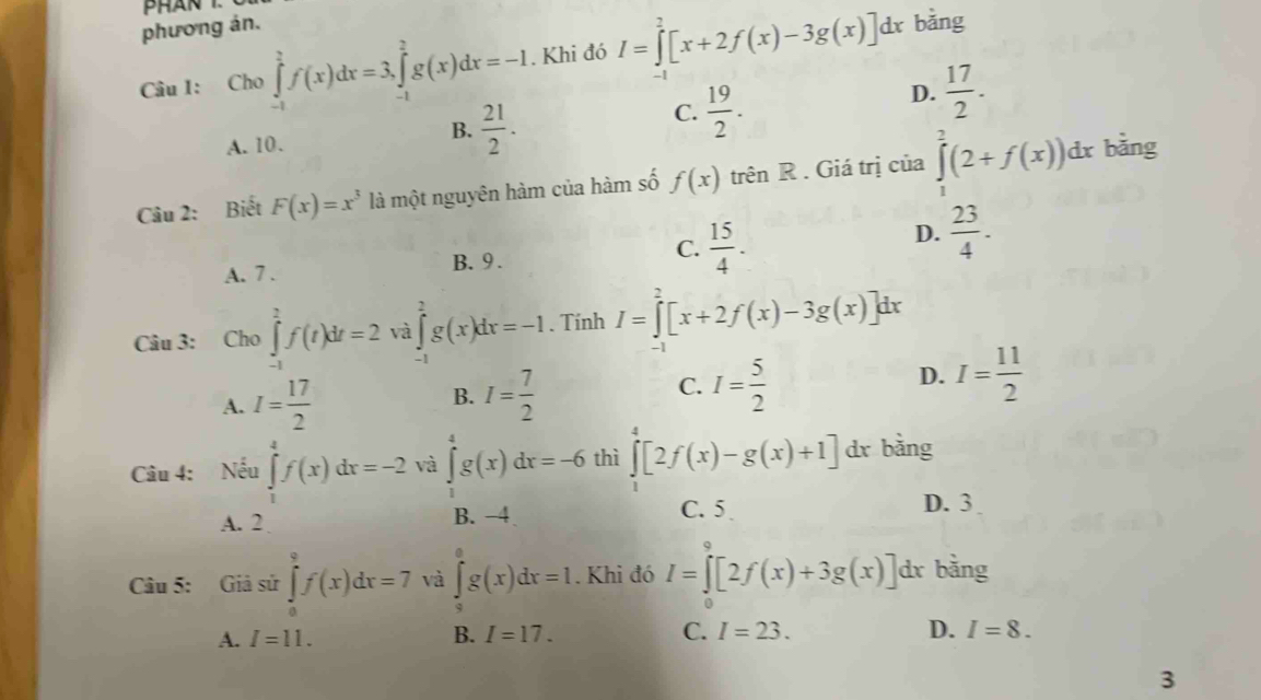 phương án.
Câu 1: Cho ∈tlimits _(-1)^2f(x)dx=3,∈tlimits _(-1)^2g(x)dx=-I. Khi đó I=∈tlimits _0^(2[x+2f(x)-3g(x)]dx bǎng
A. 10.
B. frac 21)2.
C.  19/2 .
D.  17/2 .
Câu 2: Biết F(x)=x^3 là một nguyên hàm của hàm số f(x) trên R . Giá trị của ∈tlimits _1^(2(2+f(x))dx bằng
D.
A. 7 . B. 9 . C. frac 15)4.  23/4 .
Câu 3: Cho ∈tlimits _(-1)^2f(t)dt=2 và ∈tlimits _(-1)^2g(x)dx=-1. Tính I=∈tlimits^2[x+2f(x)-3g(x)]dx
A. I= 17/2  I= 7/2  I= 5/2 
B.
C.
D. I= 11/2 
Câu 4: Nếu ∈tlimits _1^4f(x)dx=-2 và ∈tlimits _1^4g(x)dx=-6 thì ∈tlimits _1^4[2f(x)-g(x)+1] dx bằng
A. 2 B. −4 C. 5
D. 3
Câu 5: Giissir∈tlimits _0^9f(x)dx=7 và ∈tlimits _a^ag(x)dx=1. Khi đó I=∈tlimits _0^9[2f(x)+3g(x)] dr bằng
B.
A. I=11. I=17. C. I=23.
D. I=8.
3