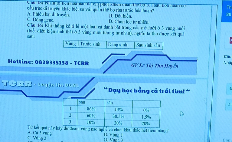 Cau 15: Nhân to tiên hoa nao đã ch phối khiên quân thể bộ rua sau hoa hoạn có Th
cầu trúc di truyền khác biệt so với quần thể bọ rùa trước hỏa hoạn?
A. Phiêu bạt di truyền. B. Đột biển.
36
C. Dòng gene. D. Chọn lọc tự nhiên.
Câu 16: Khi thống kê tỉ lệ một loài cá đánh bắt trong các mè lưới ở 3 vùng nuôi
(biết điều kiện sinh thái ở 3 vùng nuôi tương tự nhau), người ta thu được kết quả
sau:
Vùng Trước sinh Đang sinh Sau sinh sản
Câu
Hotline: 0829335138 - TCRR GV Lê Thị Thu Huyền
Nhật
TCRR - Luyện thị DGN L “Dạy học bằng cả trái tim! ”
1:
8:
Từ kết quả nàydự đoán, vùng nào nghề cả chưa khai thác hết tiểm năng?
A. Cả 3 vùng B. Vùng 1
C. Vùng 2 D. Vùng 3 Đập