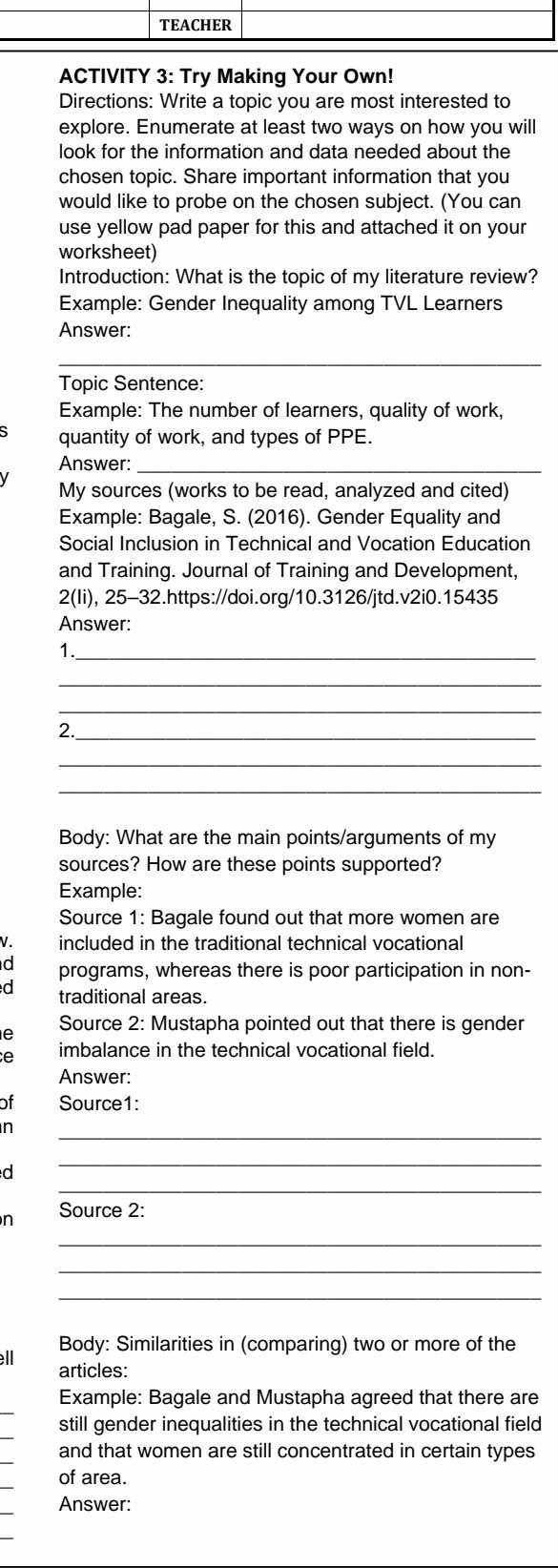 TEACHER 
ACTIVITY 3: Try Making Your Own! 
Directions: Write a topic you are most interested to 
explore. Enumerate at least two ways on how you will 
look for the information and data needed about the 
chosen topic. Share important information that you 
would like to probe on the chosen subject. (You can 
use yellow pad paper for this and attached it on your 
worksheet) 
Introduction: What is the topic of my literature review? 
Example: Gender Inequality among TVL Learners 
Answer: 
_ 
Topic Sentence: 
Example: The number of learners, quality of work, 
quantity of work, and types of PPE. 
Answer:_ 
My sources (works to be read, analyzed and cited) 
Example: Bagale, S. (2016). Gender Equality and 
Social Inclusion in Technical and Vocation Education 
and Training. Journal of Training and Development, 
2(Ii), 25-32.https://doi.org/10.3126/jtd.v2i0.15435 
Answer: 
1._ 
_ 
_ 
2. 
_ 
_ 
_ 
Body: What are the main points/arguments of my 
sources? How are these points supported? 
Example: 
Source 1: Bagale found out that more women are 
V. included in the traditional technical vocational 
d programs, whereas there is poor participation in non- 
d traditional areas. 
Source 2: Mustapha pointed out that there is gender 
e 
e imbalance in the technical vocational field. 
Answer: 
of Source1: 
_ 
n 
_ 
d 
_ 
n Source 2: 
_ 
_ 
_ 
Body: Similarities in (comparing) two or more of the 
ll articles: 
_ 
Example: Bagale and Mustapha agreed that there are 
_ 
still gender inequalities in the technical vocational field 
and that women are still concentrated in certain types 
of area. 
Answer: