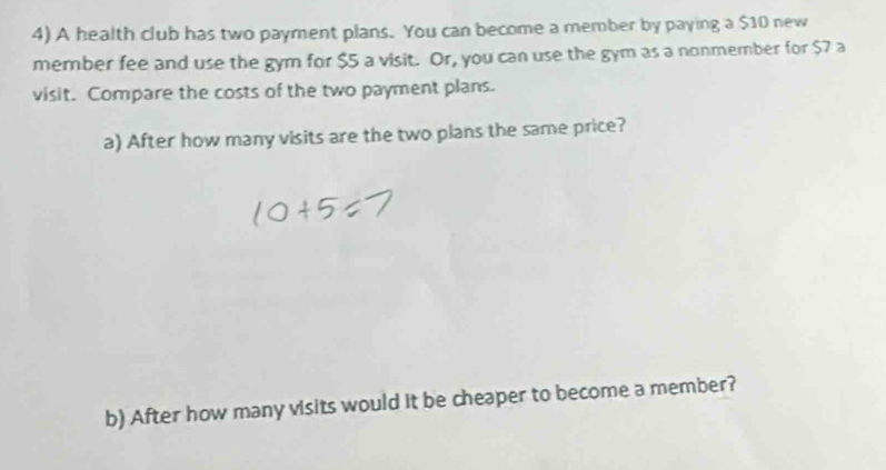 A health club has two payment plans. You can become a member by paying a $10 new 
member fee and use the gym for $5 a visit. Or, you can use the gym as a nonmember for $7 a 
visit. Compare the costs of the two payment plans. 
a) After how many visits are the two plans the same price? 
b) After how many visits would it be cheaper to become a member?