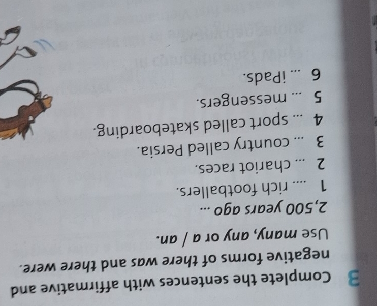 Complete the sentences with affirmative and 
negative forms of there was and there were. 
Use many, any or a / an.
2,500 years ago ... 
1 .... rich footballers. 
2 ... chariot races. 
3 ... country called Persia. 
4 ... sport called skateboarding. 
5 ... messengers. 
6 ... iPads.