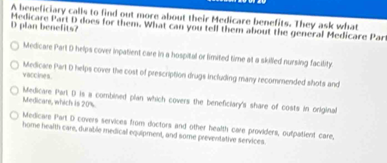 A beneficiary calls to find out more about their Medicare benefits. They ask what
D plan benefits?
Medicare Part D does for them. What can you tell them about the general Medicare Part
Medicare Part D helps cover inpatient care in a hospital or limited time at a skilled nursing facility.
Medicare Part D helps cover the cost of prescription drugs including many recommended shots and
vaccines.
Medicare Part D is a combined plan which covers the beneficiary's share of costs in original
Medicare, which is 20%.
Medicare Part D covers services from doctors and other health care providers, outpatient care,
home health care, durable medical equipment, and some preventative services.