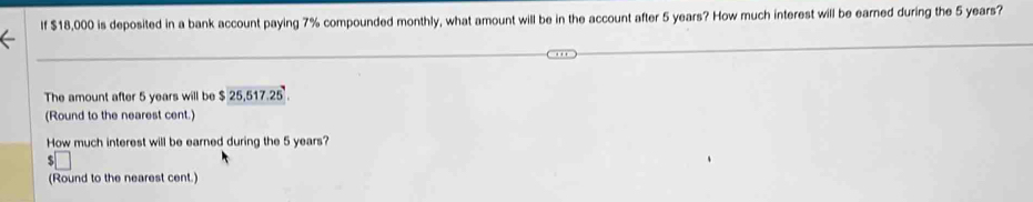 If $18,000 is deposited in a bank account paying 7% compounded monthly, what amount will be in the account after 5 years? How much interest will be earned during the 5 years? 
The amount after 5 years will be $25,517.25. 
(Round to the nearest cent.) 
How much interest will be earned during the 5 years? 
(Round to the nearest cent.)