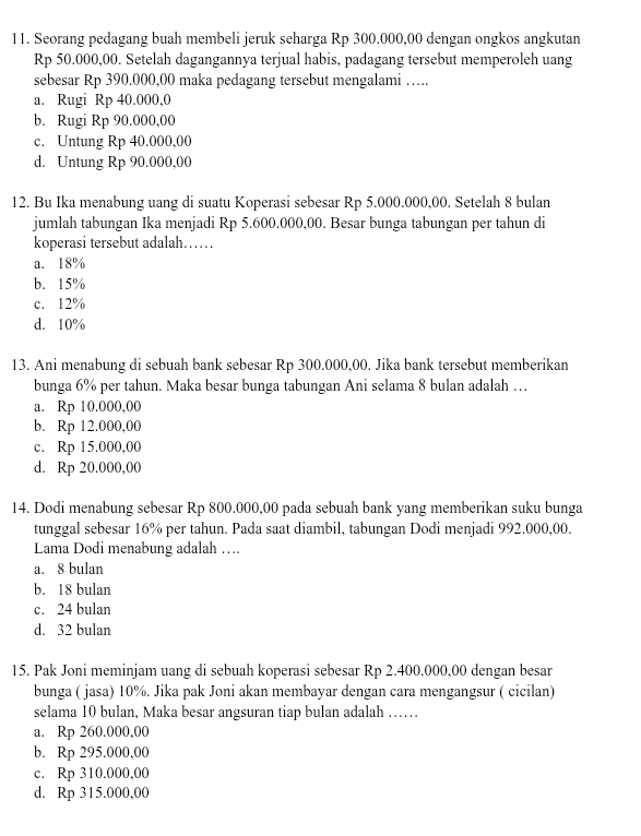 Seorang pedagang buah membeli jeruk seharga Rp 300.000,00 dengan ongkos angkutan
Rp 50.000,00. Setelah dagangannya terjual habis, padagang tersebut memperoleh uang
sebesar Rp 390,000,00 maka pedagang tersebut mengalami …….
a. Rugi Rp 40.000,0
b. Rugi Rp 90.000,00
c. Untung Rp 40.000,00
d. Untung Rp 90.000,00
12. Bu Ika menabung uang di suatu Koperasi sebesar Rp 5.000.000,00. Setelah 8 bulan
jumlah tabungan Ika menjadi Rp 5.600.000,00. Besar bunga tabungan per tahun di
koperasi tersebut adalah……
a. 18%
b. 15%
c. 12%
d. 10%
13. Ani menabung di sebuah bank sebesar Rp 300.000,00. Jika bank tersebut memberikan
bunga 6% per tahun. Maka besar bunga tabungan Ani selama 8 bulan adalah …
a. Rp 10.000,00
b. Rp 12.000,00
c. Rp 15.000,00
d. Rp 20.000,00
14. Dodi menabung sebesar Rp 800.000,00 pada sebuah bank yang memberikan suku bunga
tunggal sebesar 16% per tahun. Pada saat diambil, tabungan Dodi menjadi 992.000,00.
Lama Dodi menabung adalah ….
a. 8 bulan
b. 18 bulan
c. 24 bulan
d. 32 bulan
15. Pak Joni meminjam uang di sebuah koperasi sebesar Rp 2.400.000,00 dengan besar
bunga ( jasa) 10%. Jika pak Joni akan membayar dengan cara mengangsur ( cicilan)
selama 10 bulan, Maka besar angsuran tiap bulan adalah ……
a. Rp 260.000,00
b. Rp 295.000,00
c. Rp 310.000,00
d. Rp 315.000,00
