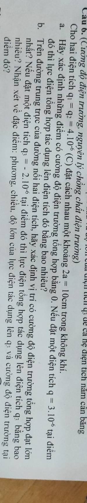tiện tích q để cả hệ điện tích năm cản băng 
Cau 6. (Cường độ điện trường, nguyên lý chồng chất điện trường) 
Cho hai điện tích q_1=q_2=4.10^(-6) (C) đặt cách nhau một khoảng 2a=10cm trong không khí. 
a. Hãy xác định những điểm có cường độ điện trường tổng hợp bằng 0. Nếu đặt một điện tích q=3.10^(-6)ta i điểm 
đó thì lực điện tổng hợp tác dụng lên điện tích đó bằng bao nhiêu? 
b. Trên đường trung trực của đường nổi hai điện tích, hãy xác định vị trí có cường độ điện trường tổng hợp đạt lớn 
nhất? Nếu đặt một điện tích q_3=-2.10^(-6)ta tại điểm đó thì lực điện tổng hợp tác dụng lên điện tích q: bằng bao 
nhiêu? Nhận xét về đặc điểm: phương, chiều, độ lớn của lực điện tác dụng lên q₃ và cường độ điện trường tại 
điểm đó?