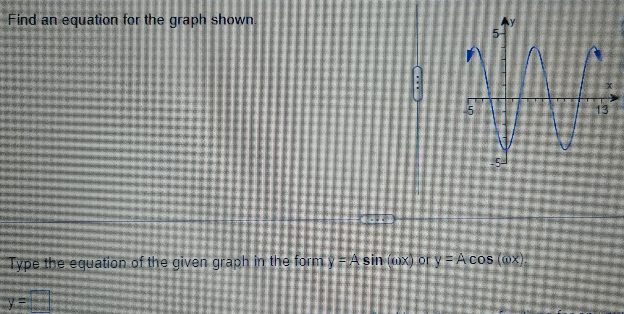 Find an equation for the graph shown. 
Type the equation of the given graph in the form y=Asin (omega x) or y=Acos (omega x).
y=□