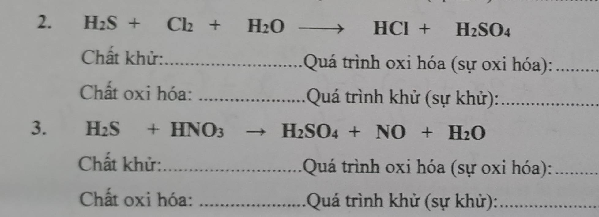 H_2S+Cl_2+H_2O _ HCl+H_2SO_4
Chất khử:_ 
Quá trình oxi hóa (sự oxi hóa):_ 
Chất oxi hóa: _ Quá trình khử (sự khử):_ 
3.
H_2S+HNO_3. H_2SO_4+NO+H_2O
Chất khử:_ 
Quá trình oxi hóa (sự oxi hóa):_ 
Chất oxi hóa: _ Quá trình khử (sự khử):_