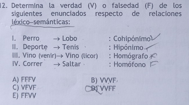 Determina la verdad (V) o falsedad (F) de los
siguientes enunciados respecto de relaciones
léxico-semánticas:
I. Perro Lobo : Cohipónimo
II. Deporte 、 Tenis : Hipónimo
III. Vino (venir)→ Vino (licor) : Homógrafo
IV. Correr → Saltar : Homófono
A) FFFV B) VVVF
C) VFVF DVVFF
E) FFVV