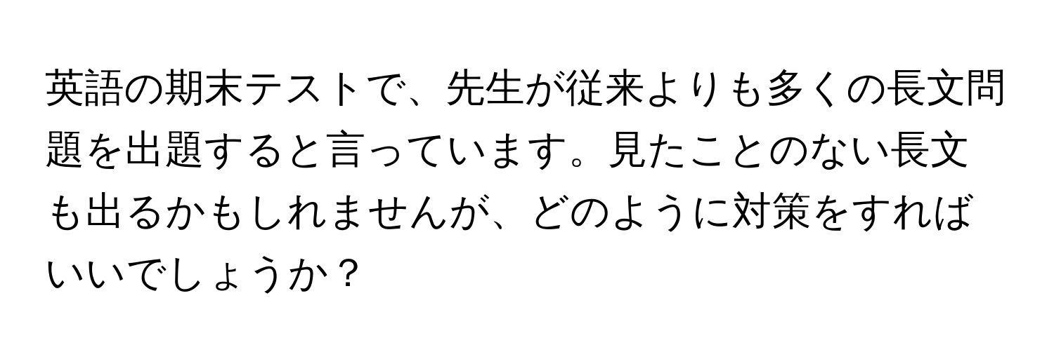 英語の期末テストで、先生が従来よりも多くの長文問題を出題すると言っています。見たことのない長文も出るかもしれませんが、どのように対策をすればいいでしょうか？