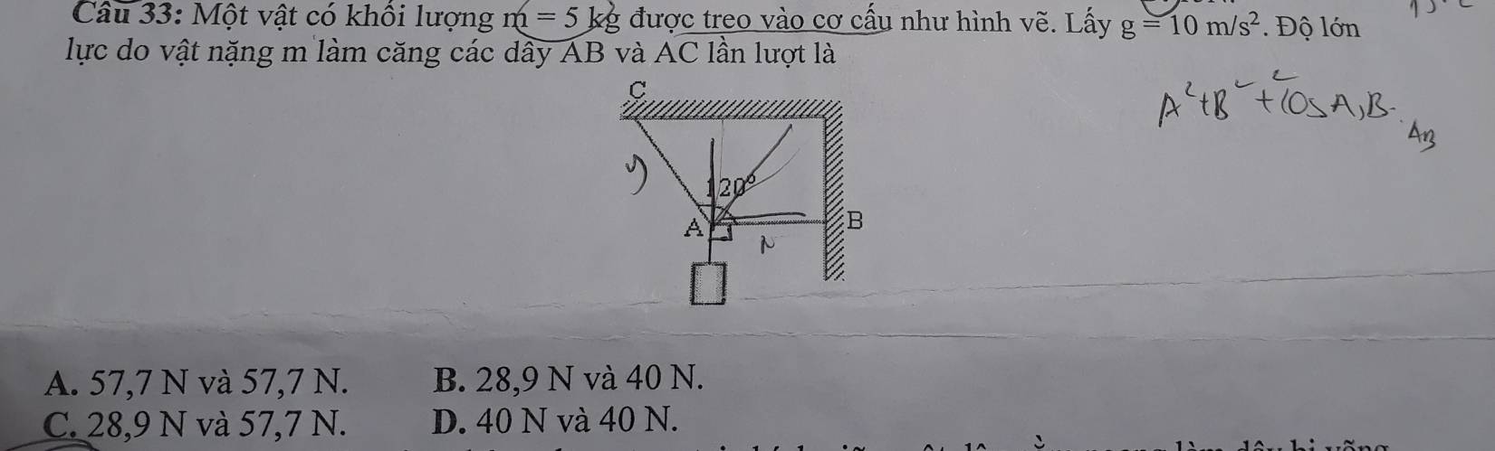 Một vật có khôi lượng m=5kg g được treo vào cơ cấu như hình vẽ. Lấy g=10m/s^2 Độ lớn
lực do vật nặng m làm căng các dầy AB và AC lần lượt là
A. 57,7 N và 57,7 N. B. 28,9 N và 40 N.
C. 28,9 N và 57,7 N. D. 40 N và 40 N.