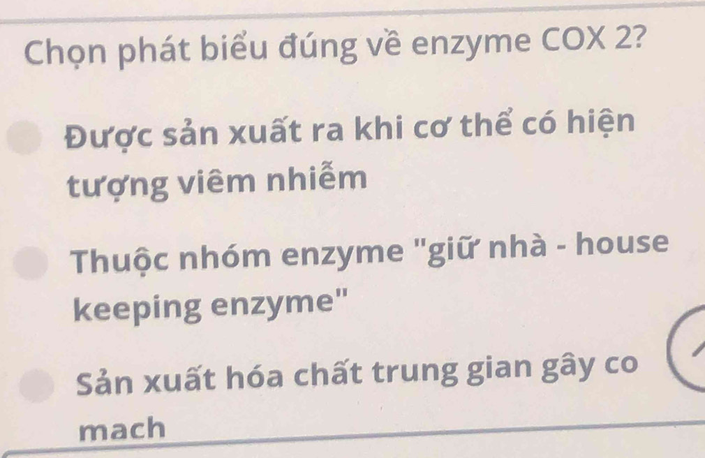 Chọn phát biểu đúng về enzyme COX 2?
Được sản xuất ra khi cơ thể có hiện
tượng viêm nhiễm
Thuộc nhóm enzyme "giữ nhà - house
keeping enzyme"
Sản xuất hóa chất trung gian gây co
mach