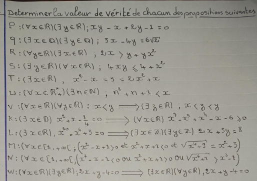 Determiner la valeur de verite de chacum despropositions suivantes
P:(forall x∈ R)(exists y∈ R); xy-x+2y-1=0
q:(exists x∈ Q)(exists y∈ Q); 3x-4y=6sqrt(2)
R:(forall y∈ R)(exists x∈ R); 2x>y+yx^2
S:( y∈ R)(forall x∈ R); 4xy≤ 4+x^2
T:(exists x∈ R),x^2-x=3=2x^2+x
U:(forall x∈ R^*_+)(exists n∈ N);n^2+n+1
V:(forall x∈ R)(forall y∈ R):x ; x
k:(3x∈ D)x^2+x- 1/4 =0Rightarrow (forall x∈ R)x^7-x^5+x^4-x-6≥slant 0
L:(3x∈ R), x^(20)-x^6+3=0Rightarrow (]x∈ Z)(exists y∈ Z)2x+3y=8
M:(forall x∈ [1,+∈fty )];(x^2-x+1>0 et x^2+x+2<0</tex> et sqrt(x^4+9)=x^2+3)
N:(forall x∈ [1,+∈fty ),(x^7-x-2<0</tex> ou x^2+x+1>0 ou sqrt(x^6+1)>x^3-1)
w:(forall x∈ R)(exists y∈ R);2x+y-4=0 Rightarrow (exists x∈ R)(forall y∈ R), 2x+y-4=0