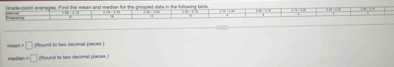 Grade-point averages. Find the mean and median for the grouped data in the following table.
185-2.15 215-2.35 235-255 255-275 295-315 overline 3.15-3.35 335-355 155-375
Prequency r e
21 18 13 13
mean =□ (Round to two decimal places.) 
median =□ (Roundtotwodecima places.