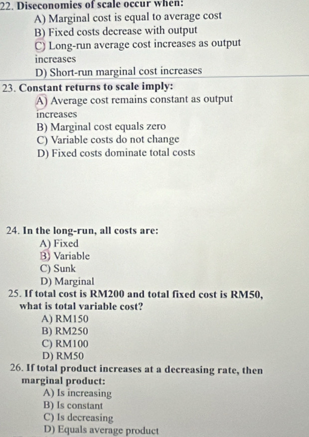 Diseconomies of scale occur when:
A) Marginal cost is equal to average cost
B) Fixed costs decrease with output
C) Long-run average cost increases as output
increases
D) Short-run marginal cost increases
23. Constant returns to scale imply:
A) Average cost remains constant as output
increases
B) Marginal cost equals zero
C) Variable costs do not change
D) Fixed costs dominate total costs
24. In the long-run, all costs are:
A) Fixed
B) Variable
C) Sunk
D) Marginal
25. If total cost is RM200 and total fixed cost is RM50,
what is total variable cost?
A) RM150
B) RM250
C) RM100
D) RM50
26. If total product increases at a decreasing rate, then
marginal product:
A) Is increasing
B) Is constant
C) Is decreasing
D) Equals average product