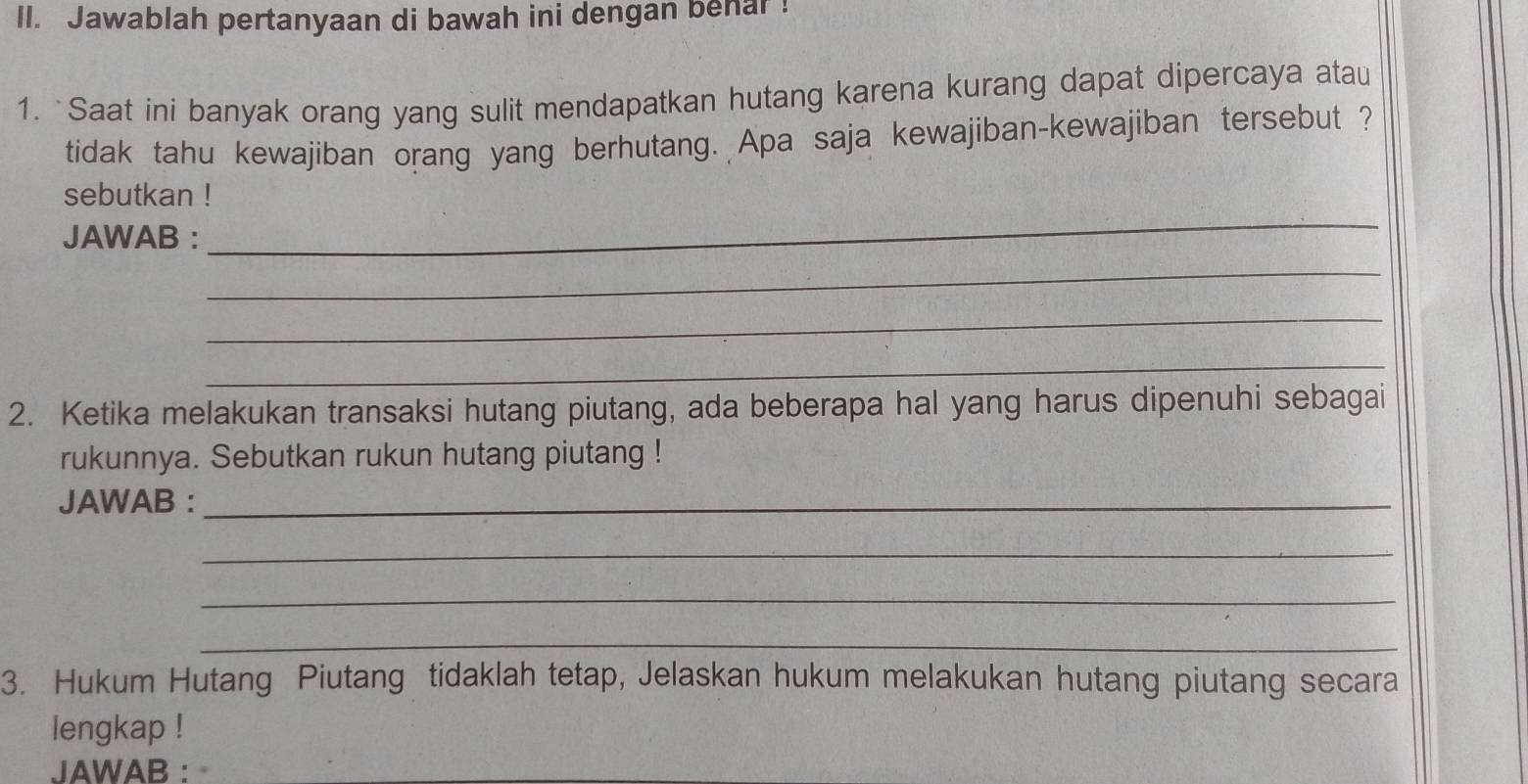 Jawablah pertanyaan di bawah ini dengan behar ! 
1. `Saat ini banyak orang yang sulit mendapatkan hutang karena kurang dapat dipercaya atau 
tidak tahu kewajiban orang yang berhutang. Apa saja kewajiban-kewajiban tersebut ? 
sebutkan ! 
JAWAB : 
_ 
_ 
_ 
_ 
2. Ketika melakukan transaksi hutang piutang, ada beberapa hal yang harus dipenuhi sebagai 
rukunnya. Sebutkan rukun hutang piutang ! 
JAWAB :_ 
_ 
_ 
_ 
3. Hukum Hutang Piutang tidaklah tetap, Jelaskan hukum melakukan hutang piutang secara 
lengkap ! 
JAWAB :