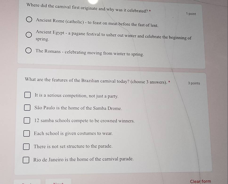 Where did the carnival first originate and why was it celebrated? *
1 point
Ancient Rome (catholic) - to feast on meat before the fast of lent.
Ancient Egypt - a pagane festival to usher out winter and celebrate the beginning of
spring.
The Romans - celebrating moving from winter to spring.
What are the features of the Brazilian carnival today? (choose 3 answers). * 3 points
It is a serious competition, not just a party.
São Paulo is the home of the Samba Drome.
12 samba schools compete to be crowned winners.
Each school is given costumes to wear.
There is not set structure to the parade.
Rio de Janeiro is the home of the carnival parade.
Clear form