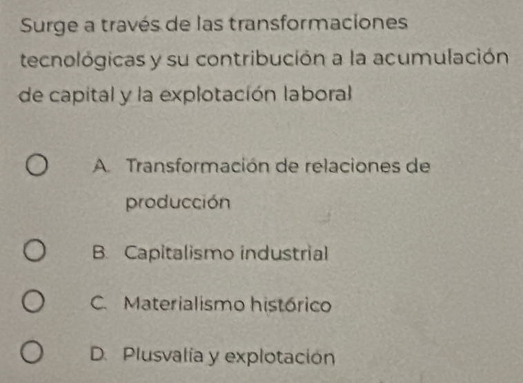 Surge a través de las transformaciones
tecnológicas y su contribución a la acumulación
de capital y la explotación laboral
A Transformación de relaciones de
producción
B. Capitalismo industrial
C. Materialismo histórico
D. Plusvalía y explotación