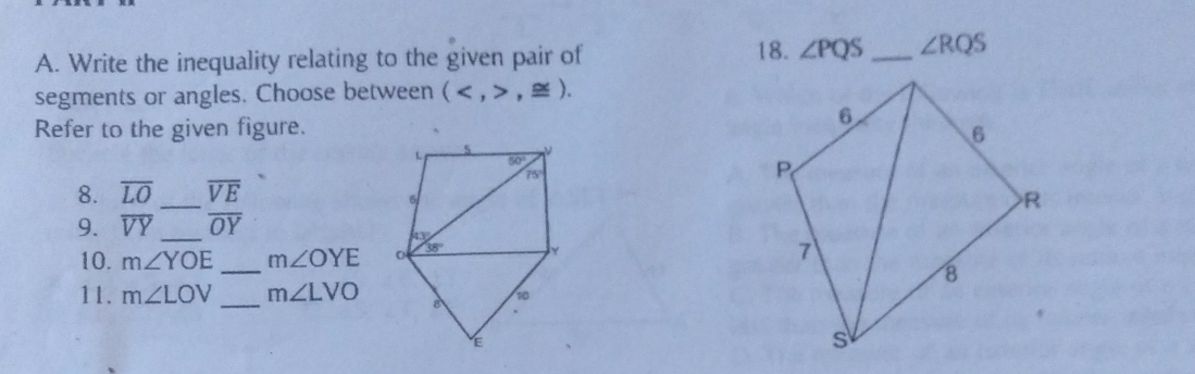 Write the inequality relating to the given pair of 18. ∠ PQS _ ∠ RQS
segments or angles. Choose between (,≌ ).
Refer to the given figure. 
8. overline LO _ overline VE
9. overline VY _ overline OY
10. m∠ YOE _ m∠ OYE
11. m∠ LOV _ m∠ LVO