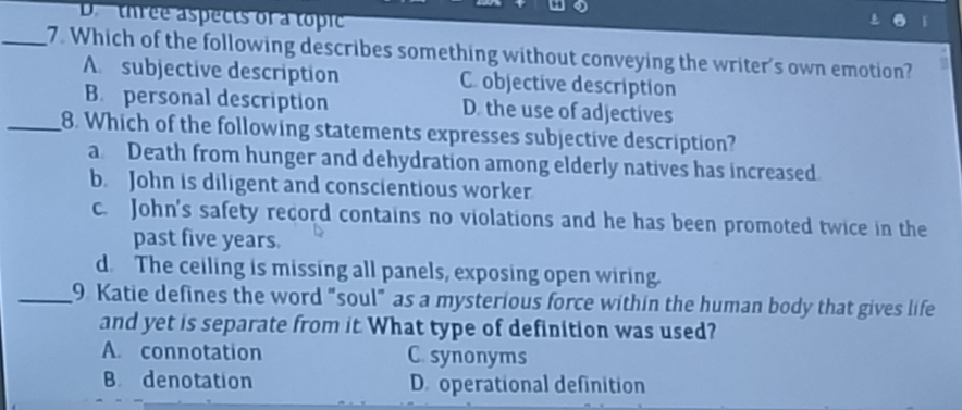 D. three aspects of a topic
_7. Which of the following describes something without conveying the writer's own emotion?
A. subjective description C. objective description
B. personal description D. the use of adjectives
_8. Which of the following statements expresses subjective description?
a Death from hunger and dehydration among elderly natives has increased.
b. John is diligent and conscientious worker
c. John's safety record contains no violations and he has been promoted twice in the
past five years.
d. The ceiling is missing all panels, exposing open wiring.
_9. Katie defines the word "soul" as a mysterious force within the human body that gives life
and yet is separate from it. What type of definition was used?
A. connotation C. synonyms
B denotation D. operational definition