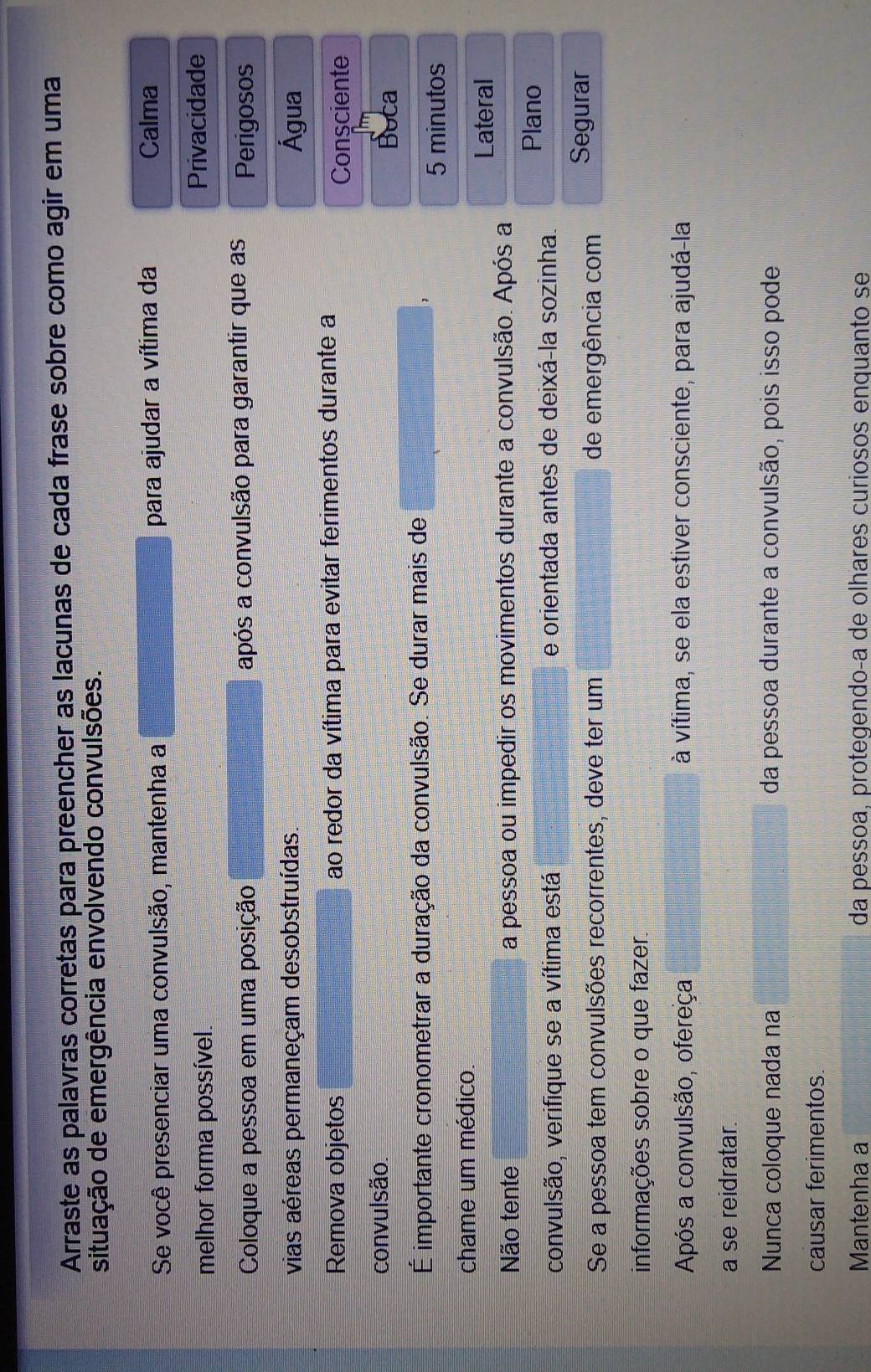 Arraste as palavras corretas para preencher as lacunas de cada frase sobre como agir em uma 
situação de emergência envolvendo convulsões. 
Se você presenciar uma convulsão, mantenha a para ajudar a vítima da 
Calma 
melhor forma possível. 
Privacidade 
Coloque a pessoa em uma posição após a convulsão para garantir que as Perigosos 
vias aéreas permaneçam desobstruídas. Água 
Remova objetos ao redor da vítima para evitar ferimentos durante a 
Consciente 
convulsão. 
Buca 
É importante cronometrar a duração da convulsão. Se durar mais de
5 minutos
chame um médico. 
Lateral 
Não tente a pessoa ou impedir os movimentos durante a convulsão. Após a 
Plano 
convulsão, verifique se a vítima está e orientada antes de deixá-la sozinha. 
Se a pessoa tem convulsões recorrentes, deve ter um de emergência com Segurar 
informações sobre o que fazer. 
Após a convulsão, ofereça à vítima, se ela estiver consciente, para ajudá-la 
a se reidratar. 
Nunca coloque nada na da pessoa durante a convulsão, pois isso pode 
causar ferimentos. 
Mantenha a da pessoa, protegendo-a de olhares curiosos enquanto se
