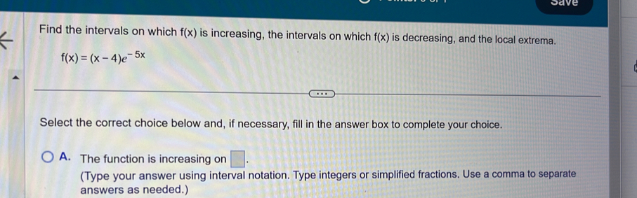 save
Find the intervals on which f(x) is increasing, the intervals on which f(x) is decreasing, and the local extrema.
f(x)=(x-4)e^(-5x)
Select the correct choice below and, if necessary, fill in the answer box to complete your choice.
A. The function is increasing on □. 
(Type your answer using interval notation. Type integers or simplified fractions. Use a comma to separate
answers as needed.)