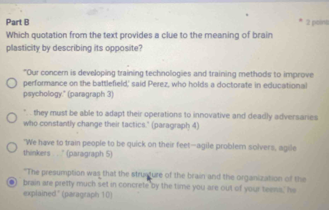 Which quotation from the text provides a clue to the meaning of brain
plasticity by describing its opposite?
"Our concern is developing training technologies and training methods to improve
performance on the battlefield,' said Perez, who holds a doctorate in educational
psychology." (paragraph 3)
".. they must be able to adapt their operations to innovative and deadly adversaries
who constantly change their tactics." (paragraph 4)
"We have to train people to be quick on their feet—agile problem solvers, agile
thinkers . . ' (paragraph 5)
"The presumption was that the structure of the brain and the organization of the
brain are pretty much set in concrete by the time you are out of your teens, he
explained " (paragraph 10)