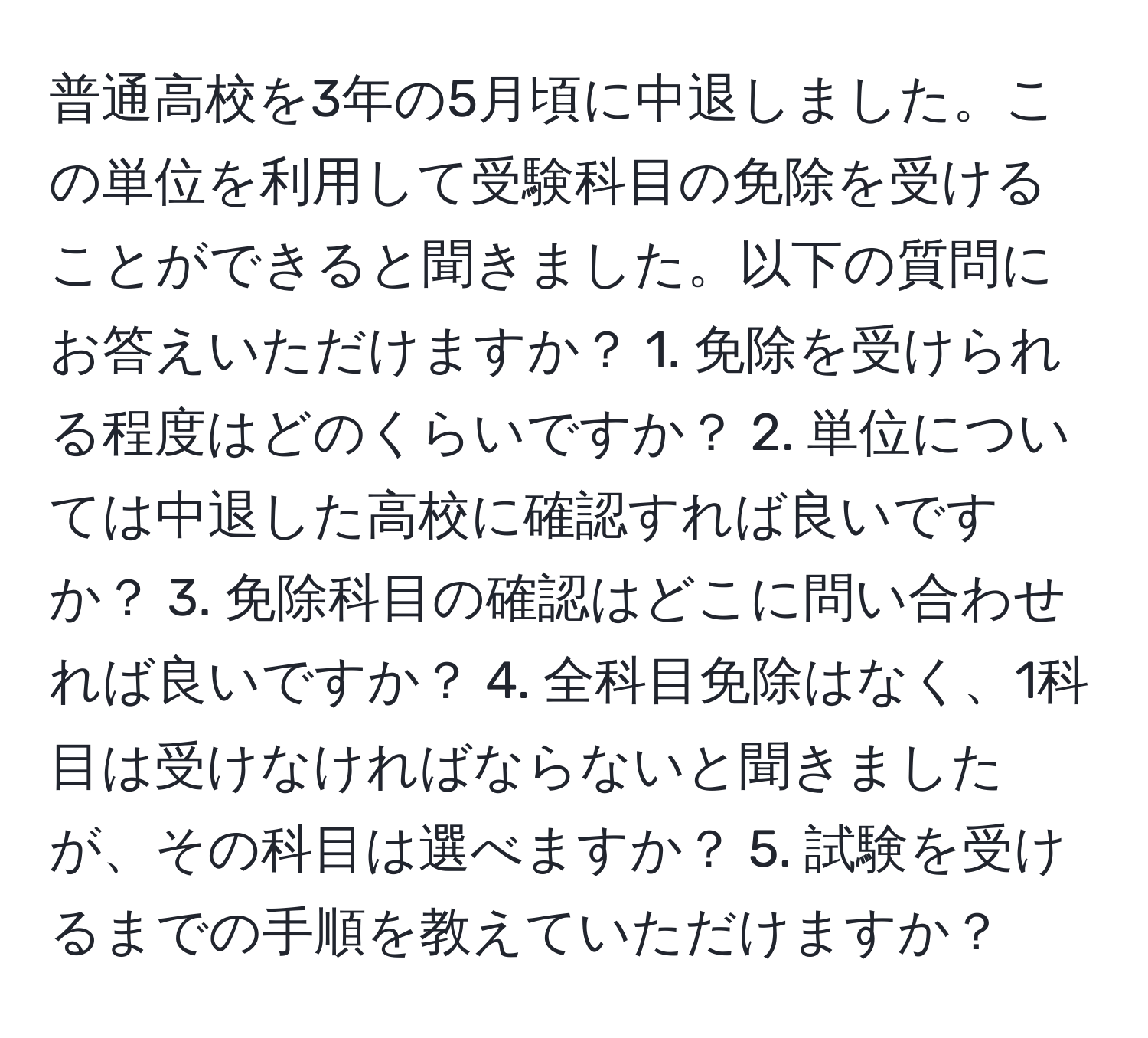 普通高校を3年の5月頃に中退しました。この単位を利用して受験科目の免除を受けることができると聞きました。以下の質問にお答えいただけますか？ 1. 免除を受けられる程度はどのくらいですか？ 2. 単位については中退した高校に確認すれば良いですか？ 3. 免除科目の確認はどこに問い合わせれば良いですか？ 4. 全科目免除はなく、1科目は受けなければならないと聞きましたが、その科目は選べますか？ 5. 試験を受けるまでの手順を教えていただけますか？