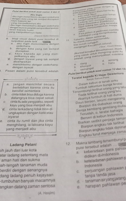 Puls) berikut unluk soạl nomor 8 dan 9
Paryalaan yang sesual dengan is
pulsl terssbut adalsh 
Aku Ingín
Hasil ladang tani disslurian ke lbu
A  ota unsuk arus
n Ladang tani menghasakan bahan
Aku inúín mencintaímu dengan sederbana
kayu kepada api dengan kata yang tak sempal diucapkan 
pangan yang berkuatitas
yang menjadikannya abu
c. Ladang tani menjadi tumpusn
hidup masyarakat di pedesaan.
d Hasil ladeng tani yang bereneka
Åku Ingin mancintaimu dengan sederhana
awan kepada hujan dongan Isyarat yang lak sempat disampaikan
ragam menyejähterakan masya
rakat
e  Fara petani di podesaan memak
yang menjadikannya liada
(Šepardi Djoko Damono) kehidupari yang memprihatinka
8. imaji visual dalam puisi tersebut di
11. Tuhanku. dalam termangu
tunjukkan pada larik
a. aku ingin mencintaimu dengan biar susah sungguh ku masih monyebut namaMu
sederhana
mengingat Kau penuh seluruh
b. dengan kata yang tak sempat
diucapkan
kayu kepada api yang men 
Jika bait fersebut dimusikalisasi, musik ("Dos' Chall Arwar)
jadikannya abu
yang cocok untuk mengiring! puist itu
d dengan isyarat yang tak sempa 
adalah yang menunjukkan suasana
disampaikan
d senang
e. mencintaimu dengan sederhana:
dengan isyara
b khusyuk a riang e hary
Pesan dalam puisi tersebut adalah
c semangat
Pulsi berikut untuk soal nomor 12 dan 13
Teratai kepada Ki Hajar Dewantoro
Karya: Sanusi Pane
a. Jangan mencintai secara
Dalam Kebun di tanah airku
berlebihan karena cinta itu Tumbuh sekuntum bunga teratai
bersifat sementara
Tersembunyi (erlihat orang yang lalu
b. cinta tidak bisa diduga karena
Tiada ferlihat orang yang lalu
datangnya bisa cepat sekali
Akamya tumbuh di hati dunia
C cinta itu ada yang palsu, seperti Daun berseri, laksmi mengarang
kayu yang bisa menjadi abu
Biarpun dia diabaikan orang
d cinta terkadang tidak bisa di
Seroja kembang gemilang mulia
ungkapkan dengan kata atau
Teruslah, o, teratai bahagia
isyarat
Berseri di kebun Indonesia
e. cinta itu rumit dan jika cinta
Biarkan sedikit penjaga taman
menghilang, ia laksana kayu
Biarpun engkau tak terlihat
yang menjadi abu
Biarpun ergkau tidak dimina
Engkau turut menjaga zama
12. Makna lambang fersembunyi p
Ladang Petani an y
puisi tersebut adalah
sih jauh dari luar kotá
a. keberadaan para pahla
atar ladang setentang mata
didikan di ndonesia
aman hati dan sukma
b. keteladanan pahlawan p
ah-tengah tanaman muda
Indonesia
berdiri dengan senangnya
c. perjuangan pahlawan 
dang ladang penuh kejayaan tanpa tanda jasa
-tumbuhan banyak macamnya d.  tanaman airyangjarang
angkan datang zaman sentosa e harapan pahlawan pe
(A. Hasjim)