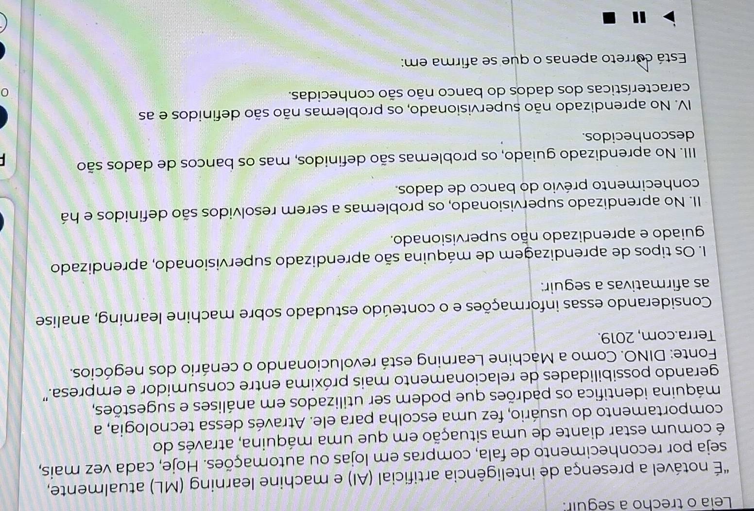 Leia o trecho a seguir:
"É notável a presença de inteligência artificial (AI) e machine learning (ML) atualmente,
seja por reconhecimento de fala, compras em lojas ou automações. Hoje, cada vez mais,
é comum estar diante de uma situação em que uma máquina, através do
comportamento do usuário, fez uma escolha para ele. Através dessa tecnologia, a
máquina identifica os padrões que podem ser utilizados em análises e sugestões,
gerando possibilidades de relacionamento mais próxima entre consumidor e empresa.'
Fonte: DINO. Como a Machine Learning está revolucionando o cenário dos negócios.
Terra.com, 2019.
Considerando essas informações e o conteúdo estudado sobre machine learning, analise
as afirmativas a seguir:
I. Os tipos de aprendizagem de máquina são aprendizado supervisionado, aprendizado
guiado e aprendizado não supervisionado.
II. No aprendizado supervisionado, os problemas a serem resolvidos são definidos e há
conhecimento prévio do banco de dados.
III. No aprendizado guiado, os problemas são definidos, mas os bancos de dados são
desconhecidos.
IV. No aprendizado não supervisionado, os problemas não são definidos e as
características dos dados do banco não são conhecidas.
Está correto apenas o que se afirma em: