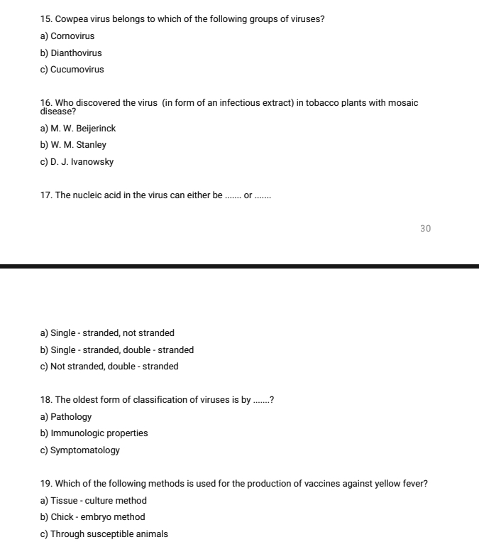 Cowpea virus belongs to which of the following groups of viruses?
a) Cornovirus
b) Dianthovirus
c) Cucumovirus
16. Who discovered the virus (in form of an infectious extract) in tobacco plants with mosaic
disease?
a) M. W. Beijerinck
b) W. M. Stanley
c) D. J. Ivanowsky
17. The nucleic acid in the virus can either be _or_ . .
30
a) Single - stranded, not stranded
b) Single - stranded, double - stranded
c) Not stranded, double - stranded
18. The oldest form of classification of viruses is by .......?
a) Pathology
b) Immunologic properties
c) Symptomatology
19. Which of the following methods is used for the production of vaccines against yellow fever?
a) Tissue - culture method
b) Chick - embryo method
c) Through susceptible animals