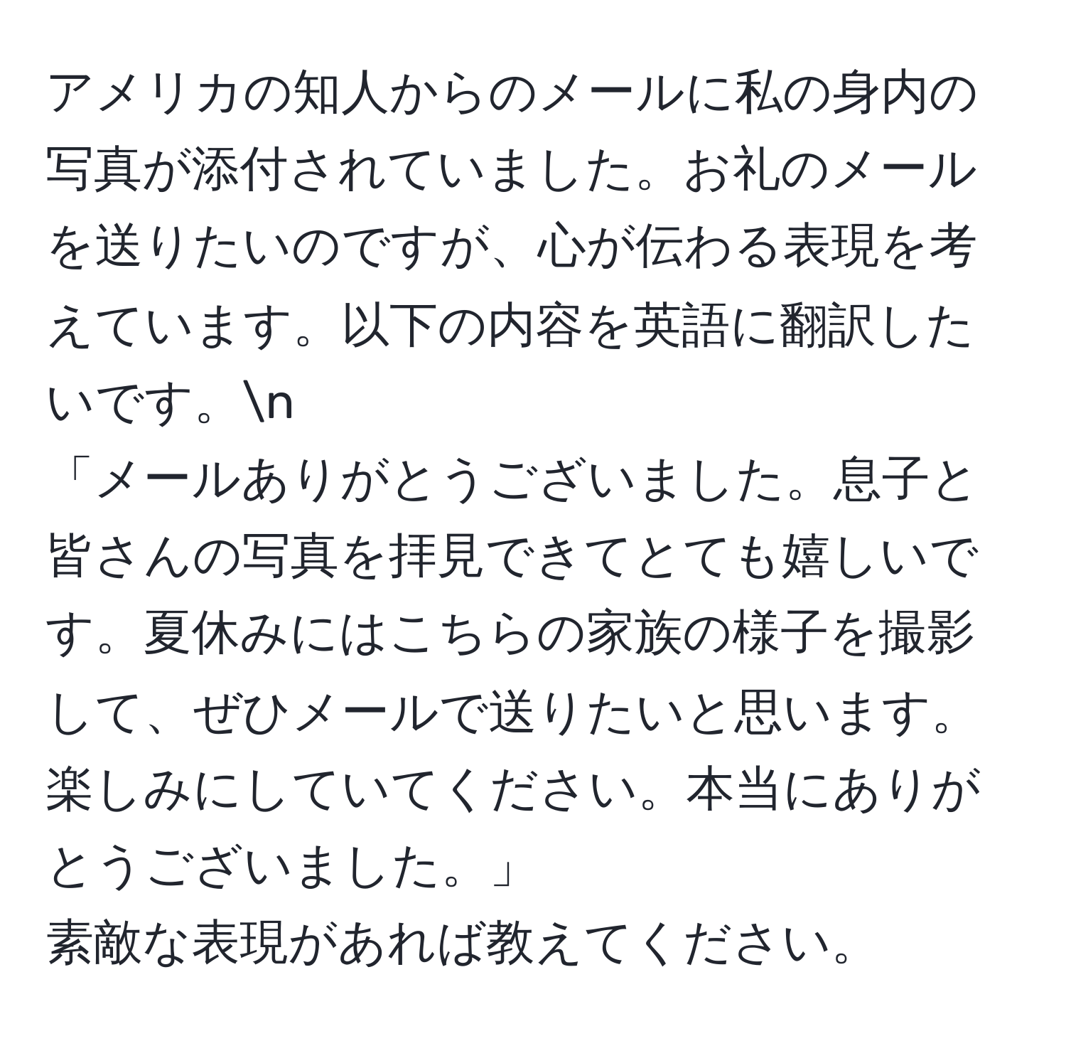 アメリカの知人からのメールに私の身内の写真が添付されていました。お礼のメールを送りたいのですが、心が伝わる表現を考えています。以下の内容を英語に翻訳したいです。n  
「メールありがとうございました。息子と皆さんの写真を拝見できてとても嬉しいです。夏休みにはこちらの家族の様子を撮影して、ぜひメールで送りたいと思います。楽しみにしていてください。本当にありがとうございました。」  
素敵な表現があれば教えてください。