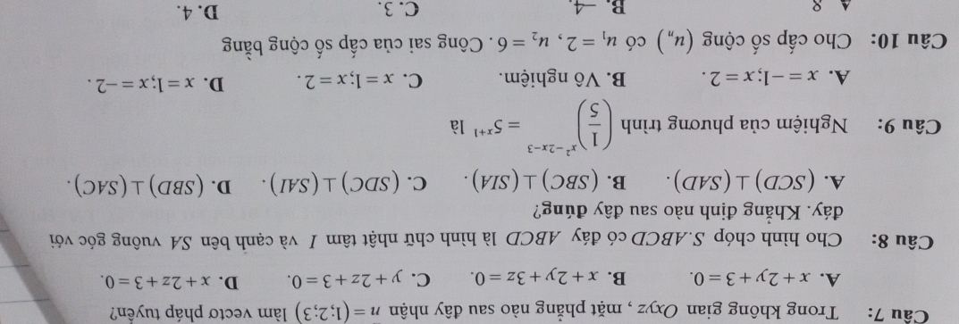 Trong không gian Oxyz , mặt phẳng nào sau đây nhận n=(1;2;3) làm vectơ pháp tuyền?
A. x+2y+3=0. B. x+2y+3z=0. C. y+2z+3=0. D. x+2z+3=0. 
Câu 8: Cho hình chóp S. ABCD có đáy ABCD là hình chữ nhật tâm I và cạnh bên SA vuông góc với
đáy. Khẳng định nào sau đây đúng?
A. (SCD)⊥ (SAD). B. (SBC)⊥ (SIA). C. (SDC)⊥ (SAI). D. (SBD)⊥ (SAC). 
Câu 9: Nghiệm của phương trình ( 1/5 )^x^2-2x-3=5^(x+1) 1a
A. x=-1; x=2. B. Vô nghiệm. C. x=1; x=2. D. x=1; x=-2. 
Câu 10: Cho cấp số cộng (u_n) có u_1=2, u_2=6. Công sai của cấp số cộng bằng
A 8 B. −4. C. 3. D. 4.