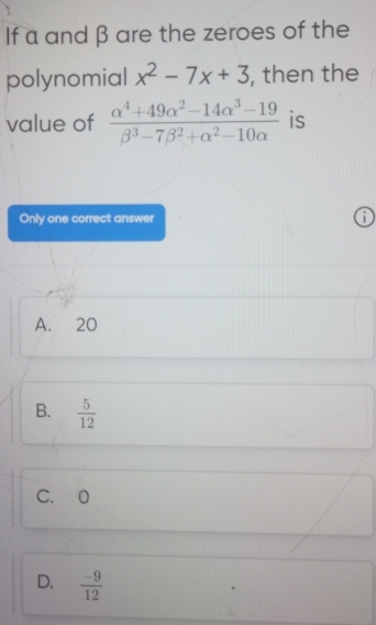 If a and β are the zeroes of the
polynomial x^2-7x+3 , then the
value of  (alpha^4+49alpha^2-14alpha^3-19)/beta^3-7beta^2+alpha^2-10alpha   is
Only one correct answer 1
A. 20
B.  5/12 
C. 0
D.  (-9)/12 