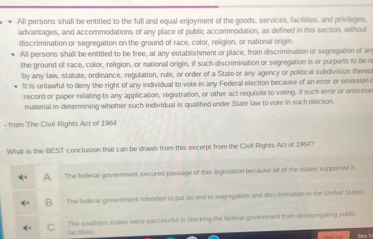 All persons shall be entitled to the full and equal enjoyment of the goods, services, facilities, and privileges,
advantages, and accommodations of any place of public accommodation, as defined in this section, without
discrimination or segregation on the ground of race, color, religion, or national origin.
All persons shall be entitled to be free, at any establishment or place, from discrimination or segregation of an
the ground of race, color, religion, or national origin, if such discrimination or segregation is or purports to be re
by any law, statute, ordinance, regulation, rule, or order of a State or any agency or political subdivision thereo
It is unlawful to deny the right of any individual to vote in any Federal election because of an error or omission c
record or paper relating to any application, registration, or other act requisite to voting, if such error or omission
material in determining whether such individual is qualified under State law to vote in such election.
- from The Civil Rights Act of 1964
What is the BEST conclusion that can be drawn from this excerpt from the Civil Rights Act of 1964?
A The federal government secured passage of this legislation because all of the states supported it.
B₹ The federal government intended to put an end to segregation and discrimination in the United States.
C The southern states were successful in blocking the federal government from desegregating public
facilities.
sian out Dec 1