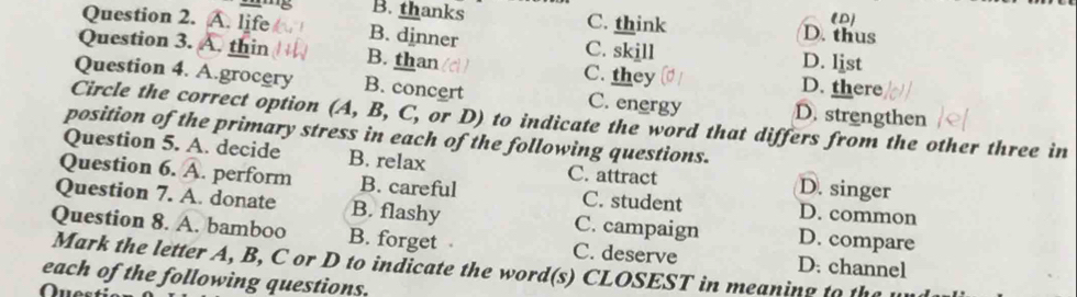 (D)
B. thanks C. think D. thus
Question 2. A. life C. skill
B. dinner
D. list
Question 3. A. thin B. than C. they D. there
Question 4. A.grocery B. concert C. energy D. strengthen
Circle the correct option (A, B, C, or D) to indicate the word that differs from the other three in
position of the primary stress in each of the following questions.
Question 5. A. decide B. relax C. attract D. singer
Question 6. A. perform B. careful C. student D. common
Question 7. A. donate B. flashy C. campaign D. compare
Question 8. A. bamboo B. forget C. deserve D. channel
Mark the letter A, B, C or D to indicate the word(s) CLOSEST in meaning to the
each of the following questions.
Que