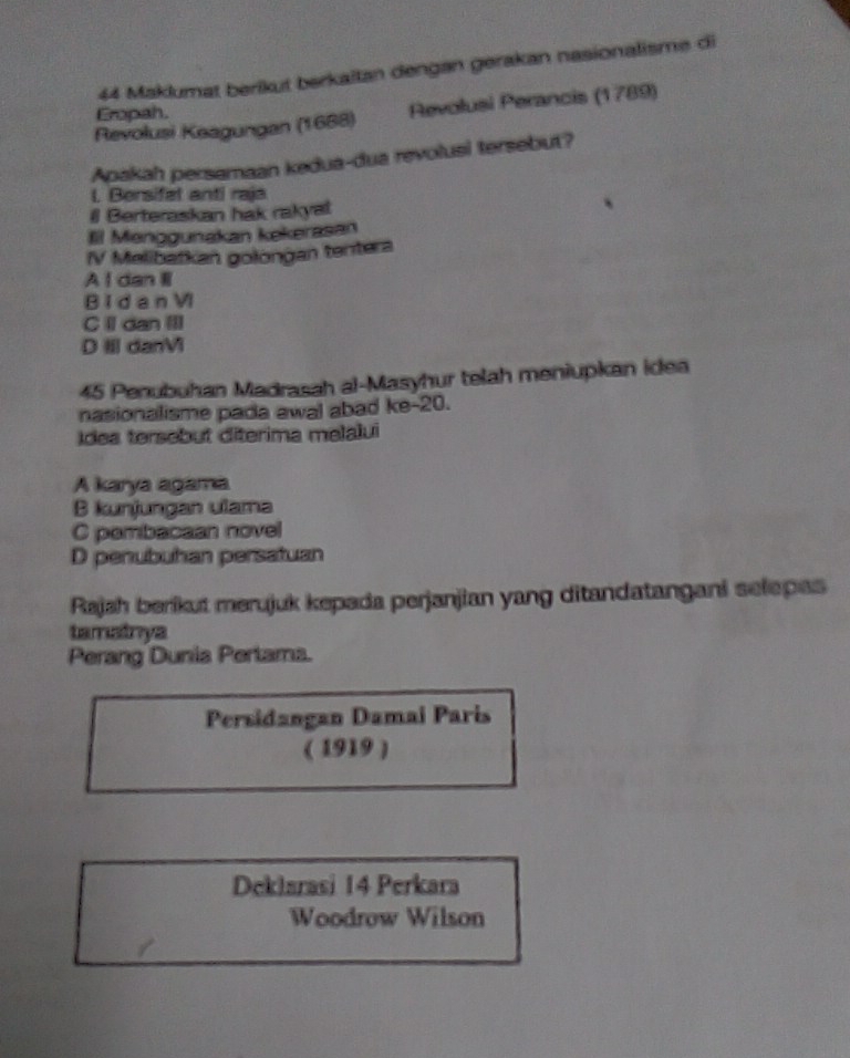 Maklumat berikut berkaitan dengan gerakan nasionalisme di
Revolusi Keagungan (1688) Revolusi Perancis (1789)
Eropah.
Apakah persamaan kedua-dua revolusi tersebut?
l. Bersifet anti raja
# Berteraskan hak rakyat
Il Menggunakan kekerasan
IV Melibatkan golöngan tentera
A I dan I
B i d a n VI
C Il dan III
D Ⅲ danVi
45 Penubuhan Madrasah al-Masyhur telah meniupkan idea
nasionalisme pada awal abad ke-20.
Idea tersebut diterima melalui
A karya agama
B kunjungan ulama
C pembacaan novel
D penubuhan persatuan
Rajah berikut merujuk kepada perjanjian yang ditandatangani selepas
tamainya
Perang Dunia Pertama.
Persidangan Damai Paris
( 1919 )
Deklarasi 14 Perkara
Woodrow Wilson