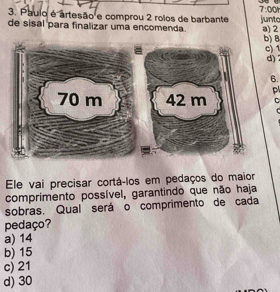 7:00h
3. Paulo é artesão e comprou 2 rolos de barbante junto
de sisal para finalizar uma encomenda. a) 2
b) 8
c) 1
d) 2
6.
pl
C
C
Ele vai precisar cortá-los em pedaços do maior
comprimento possível, garantindo que não haja
sobras. Qual será o comprimento de cada
pedaço?
a) 14
b) 15
c) 21
d) 30