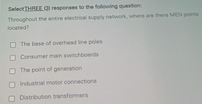 SelectTHREE_(3) responses to the following question:
Throughout the entire electrical supply network, where are there MEN points
located?
The base of overhead line poles
Consumer main switchboards
The point of generation
Industrial motor connections
Distribution transformers