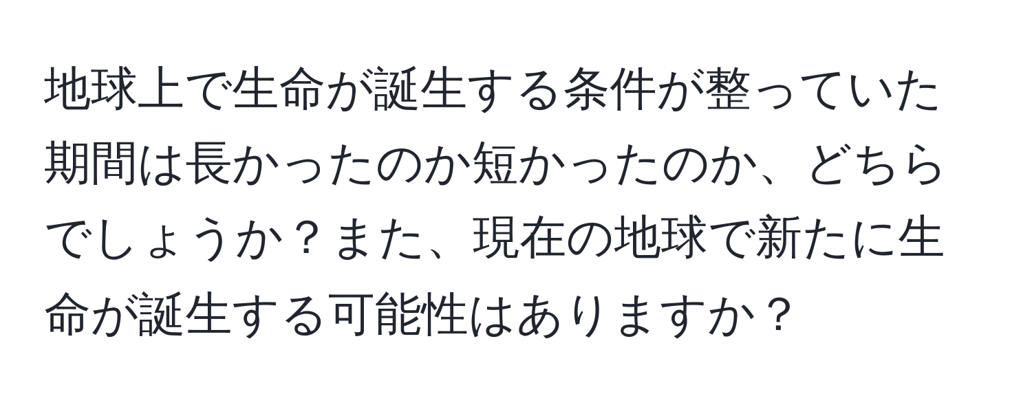 地球上で生命が誕生する条件が整っていた期間は長かったのか短かったのか、どちらでしょうか？また、現在の地球で新たに生命が誕生する可能性はありますか？