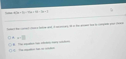 Solve 4(3x+5)=15x+18-3x+2
Select the correct choice below and, if necessary, fill in the answer box to complete your choice
A x=□
B. The equation has infntely many solutions.
C. The equation has no solution.