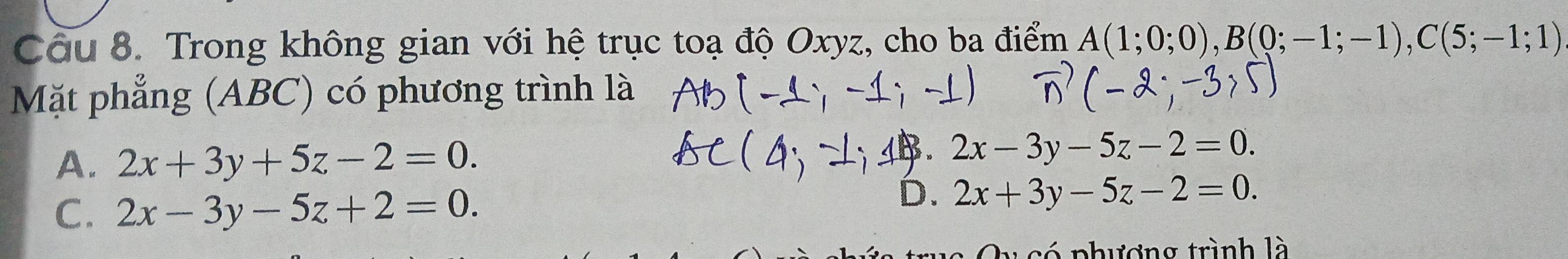 Trong không gian với hệ trục toạ độ Oxyz, cho ba điểm A(1;0;0), B(0;-1;-1), C(5;-1;1)
Mặt phẳng (ABC) có phương trình là
A. 2x+3y+5z-2=0.
B 2x-3y-5z-2=0.
C. 2x-3y-5z+2=0.
D. 2x+3y-5z-2=0. 
c phương trình là