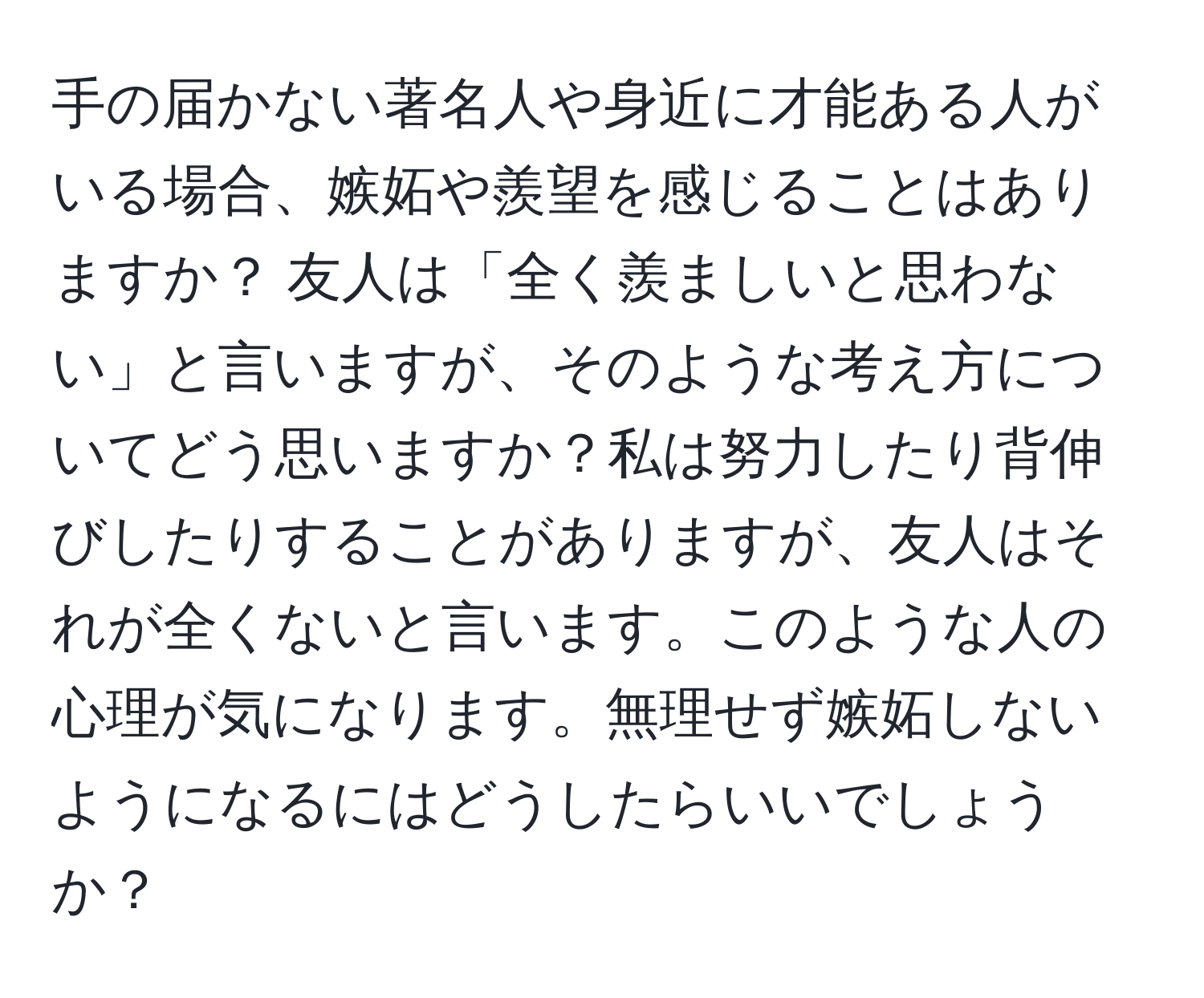 手の届かない著名人や身近に才能ある人がいる場合、嫉妬や羨望を感じることはありますか？ 友人は「全く羨ましいと思わない」と言いますが、そのような考え方についてどう思いますか？私は努力したり背伸びしたりすることがありますが、友人はそれが全くないと言います。このような人の心理が気になります。無理せず嫉妬しないようになるにはどうしたらいいでしょうか？