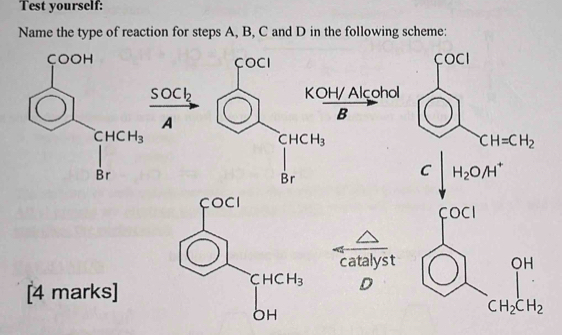 Test yourself:
Name the type of reaction for steps A, B, C and D in the following scheme:
çOOH COCI COCI
SOCk KOH/ Alcohol
A
B
CHCH_3
CHCH_3
CH=CH_2
Br
Br
C H_2O/H^+
catalyst 
[4 marks]
D