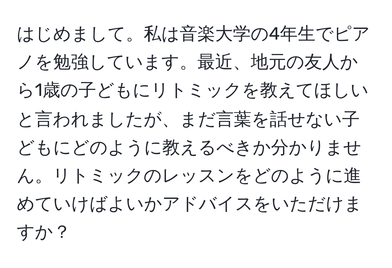 はじめまして。私は音楽大学の4年生でピアノを勉強しています。最近、地元の友人から1歳の子どもにリトミックを教えてほしいと言われましたが、まだ言葉を話せない子どもにどのように教えるべきか分かりません。リトミックのレッスンをどのように進めていけばよいかアドバイスをいただけますか？