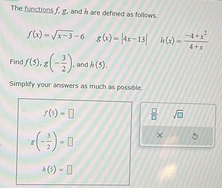 The functions f, g, and h are defined as follows.
f(x)=sqrt(x-3)-6 g(x)=|4x-13| h(x)= (-4+x^2)/4+x 
Find f(5), g(- 3/2 ) , and h(5). 
Simplify your answers as much as possible.
f(5)=□
 □ /□   sqrt(□ )
g(- 3/2 )=□
×
h(5)=□