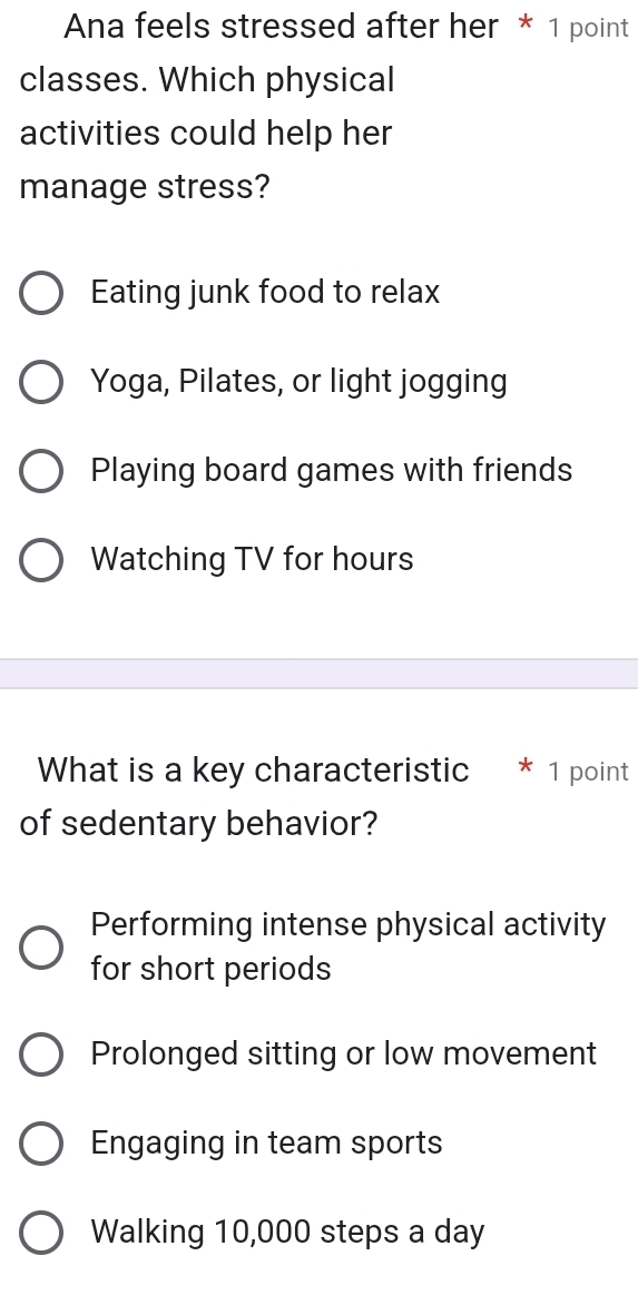 Ana feels stressed after her * 1 point
classes. Which physical
activities could help her
manage stress?
Eating junk food to relax
Yoga, Pilates, or light jogging
Playing board games with friends
Watching TV for hours
What is a key characteristic * 1 point
of sedentary behavior?
Performing intense physical activity
for short periods
Prolonged sitting or low movement
Engaging in team sports
Walking 10,000 steps a day