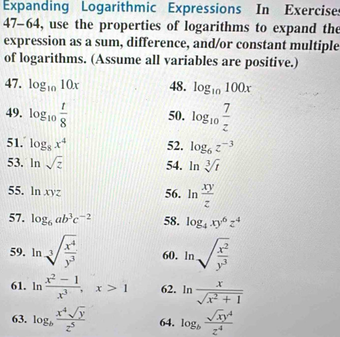 Expanding Logarithmic Expressions In Exercises 
47-64, use the properties of logarithms to expand the 
expression as a sum, difference, and/or constant multiple 
of logarithms. (Assume all variables are positive.) 
47. log _1010x 48. log _10100x
49. log _10 t/8  50. log _10 7/z 
51. log _8x^4 52. log _6z^(-3)
53. ln sqrt(z) 54. ln sqrt[3](t)
55. ln xyz 56. ln  xy/z 
57. log _6ab^3c^(-2) 58. log _4xy^6z^4
59. ln sqrt[3](frac x^4)y^3 60. ln sqrt(frac x^2)y^3
61. ln  (x^2-1)/x^3 , x>1 62. ln  x/sqrt(x^2+1) 
63. log _b x^4sqrt(y)/z^5  64. log _b sqrt(x)y^4/z^4 